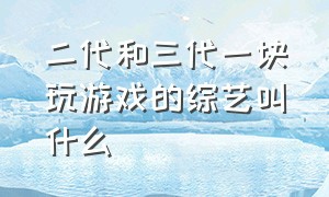 二代和三代一块玩游戏的综艺叫什么（最近比较火的十个综艺节目游戏）