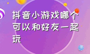 抖音小游戏哪个可以和好友一起玩