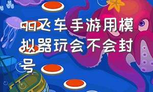 qq飞车手游用模拟器玩会不会封号（qq飞车手游用模拟器玩舒服吗）