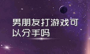 男朋友打游戏可以分手吗（男朋友打游戏生气了怎么哄）