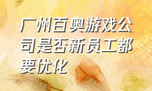 广州百奥游戏公司是否新员工都要优化（百奥电气珠海有限公司员工照片）