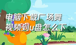 电脑下载广场舞视频到u盘怎么下（电脑下载广场舞到u盘怎么操作）