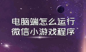 电脑端怎么运行微信小游戏程序（电脑不上微信怎么玩小程序游戏）