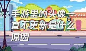 手游里的头像一直不更新是什么原因