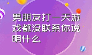 男朋友打一天游戏都没联系你说明什么