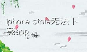 iphone store无法下载app（iphone store无法下载）