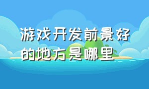 游戏开发前景好的地方是哪里（为啥游戏开发比互联网开发难招人）