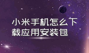 小米手机怎么下载应用安装包（小米怎么下载手机当前安装包）