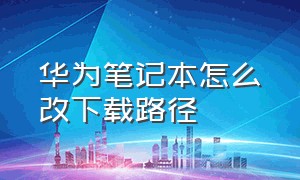 华为笔记本怎么改下载路径（华为笔记本怎么设置下载到其他盘）