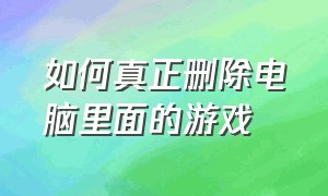 如何真正删除电脑里面的游戏（电脑怎么彻底删除d盘里的游戏）