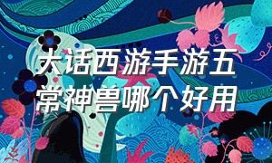 大话西游手游五常神兽哪个好用（大话西游手游神兽一览表）