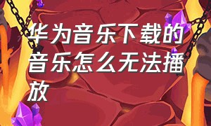 华为音乐下载的音乐怎么无法播放