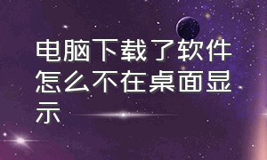 电脑下载了软件怎么不在桌面显示