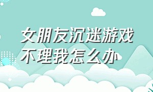 女朋友沉迷游戏不理我怎么办