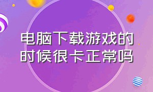 电脑下载游戏的时候很卡正常吗