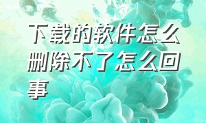 下载的软件怎么删除不了怎么回事