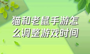 猫和老鼠手游怎么调整游戏时间（猫和老鼠手游下载）