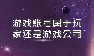 游戏账号属于玩家还是游戏公司