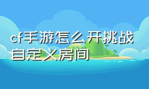 cf手游怎么开挑战自定义房间（cf手游怎么开人机自定义房间2024）