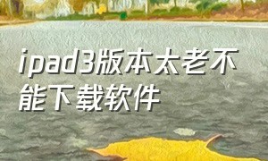 ipad3版本太老不能下载软件（ipad3版本太低不能下载东西怎么办）