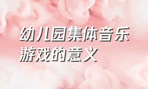 幼儿园集体音乐游戏的意义（幼儿园集体音乐游戏的意义是什么）