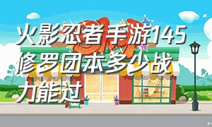 火影忍者手游145修罗团本多少战力能过（火影忍者手游145修罗团本多少战力能过关）