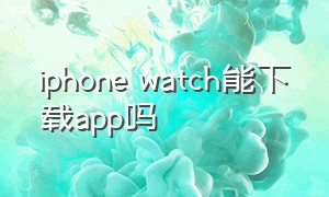 iphone watch能下载app吗