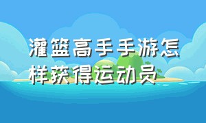 灌篮高手手游怎样获得运动员（灌篮高手手游怎么增加应援位置）