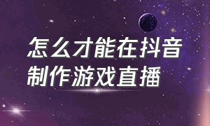 怎么才能在抖音制作游戏直播（怎么才能在抖音制作游戏直播呢）