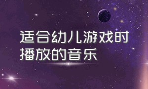 适合幼儿游戏时播放的音乐