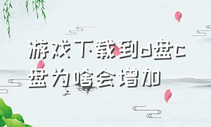 游戏下载到d盘c盘为啥会增加