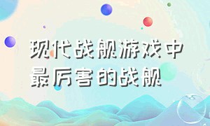 现代战舰游戏中最厉害的战舰（现代战舰官方正版下载）