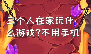 三个人在家玩什么游戏?不用手机（三个人在家玩什么游戏?不用手机玩）