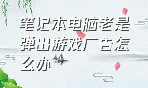 笔记本电脑老是弹出游戏广告怎么办（电脑太多游戏广告弹出来怎么解决）