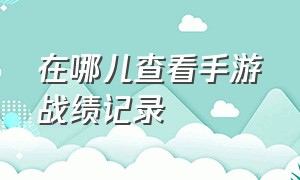 在哪儿查看手游战绩记录（怎么查看手游战绩）