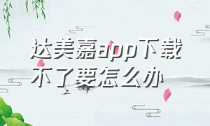 达美嘉app下载不了要怎么办