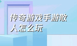 传奇游戏手游散人怎么玩（传奇手游适合散人）