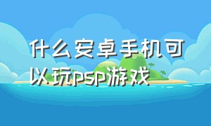 什么安卓手机可以玩psp游戏（什么安卓手机可以玩psp游戏的软件）