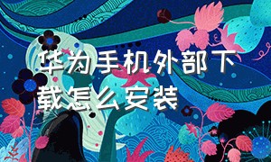 华为手机外部下载怎么安装（华为手机怎么下载软件安装）