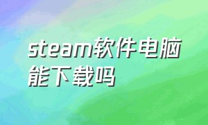 steam软件电脑能下载吗（电脑怎么下载steam并运行软件）