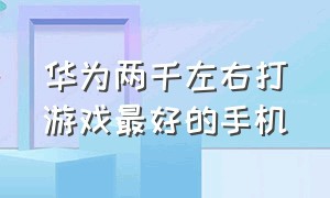 华为两千左右打游戏最好的手机（适合打游戏的华为手机排行榜）