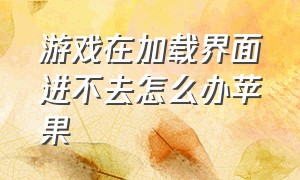 游戏在加载界面进不去怎么办苹果（苹果手机游戏进不去要怎么办）