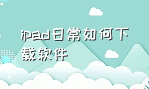 ipad日常如何下载软件（ipad日常如何下载软件到手机）