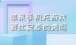 苹果手机充游戏要比安卓的贵吗（苹果充游戏花钱会比安卓多嘛）