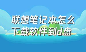 联想笔记本怎么下载软件到d盘（联想笔记本怎么下载软件到d盘上）