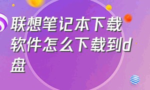 联想笔记本下载软件怎么下载到d盘