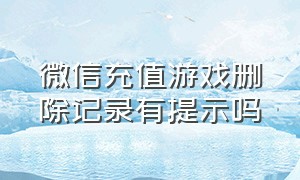 微信充值游戏删除记录有提示吗（微信游戏充值记录怎么永久删除）