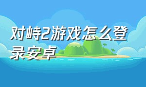 对峙2游戏怎么登录安卓（对峙2游戏下载方法）