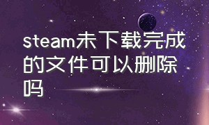 steam未下载完成的文件可以删除吗