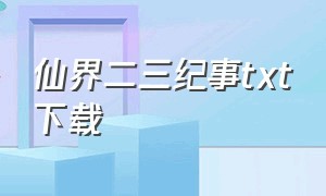 仙界二三纪事txt下载（仙界修仙txt未删节下载）